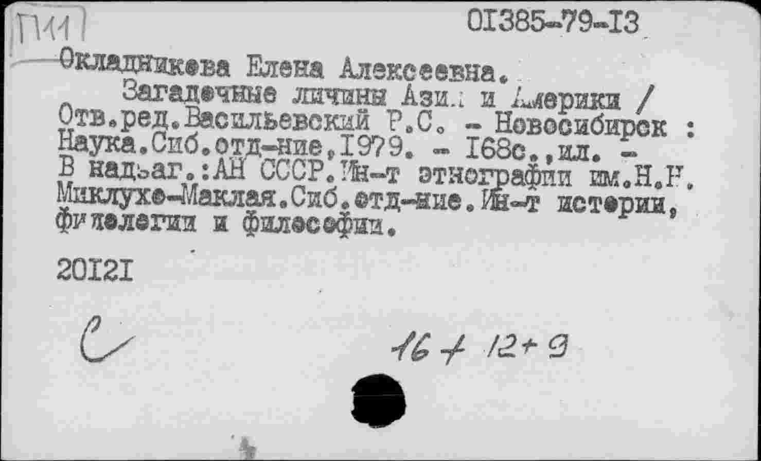 ﻿W !	01385-79-13
■Фсладникева Елена Алексеевна,
Загадочные личины Ази., и Америки /
Отв.ред*Васильевский Р.СО - Новосибирск : Наука.Сиб.отд-ние,1979. - 168с.,ил. -
В надьаг.їАЇЇ СССР.Ин-т этнографии w.B.R Миклухо-Маклая. Сиб • ©тд-ние » Ин—т истерии фипелегии и фил©с©фин.
20I2I